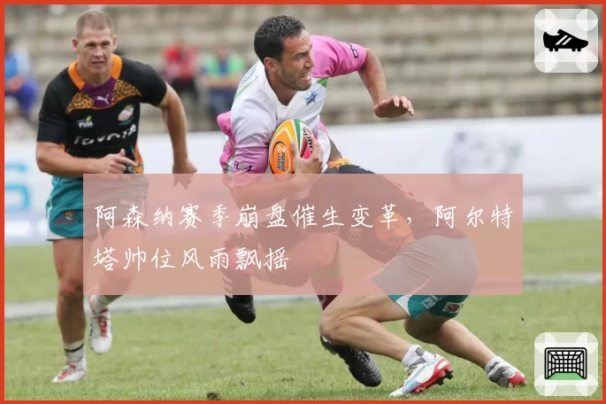 阿森纳赛季崩盘催生变革,阿尔特塔帅位风雨飘摇