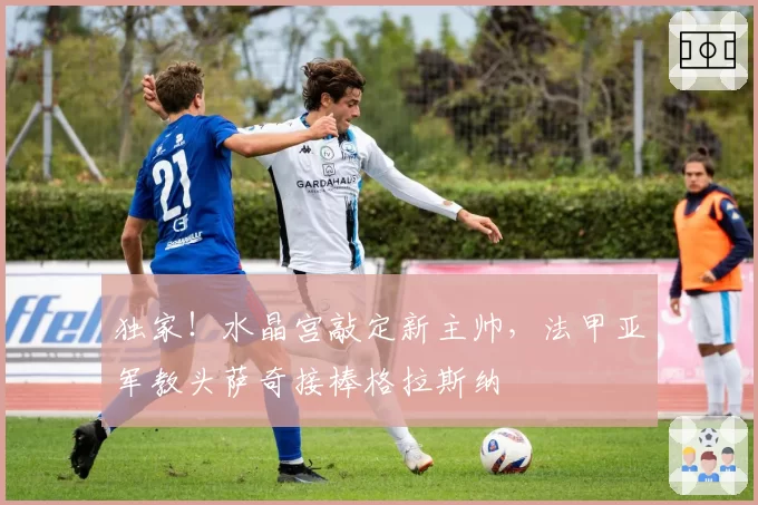 独家！水晶宫敲定新主帅，法甲亚军教头萨奇接棒格拉斯纳