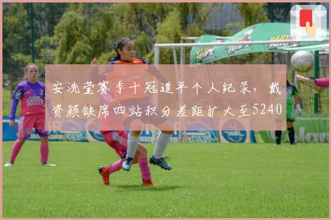 安洗莹赛季十冠追平个人纪录,戴资颖缺席四站积分差距扩大至5240分