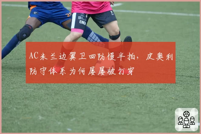 AC米兰边翼卫回防慢半拍,皮奥利防守体系为何屡屡被打穿
