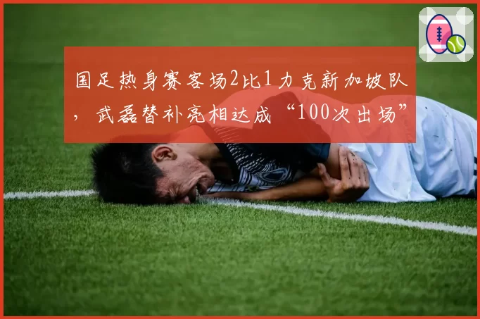 国足热身赛客场2比1力克新加坡队,武磊替补亮相达成“100次出场”里程碑