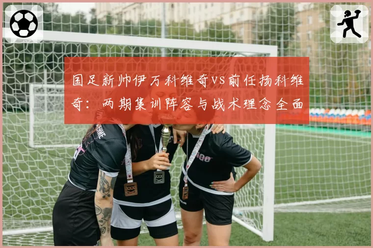 国足新帅伊万科维奇vs前任扬科维奇:两期集训阵容与战术理念全面对比
