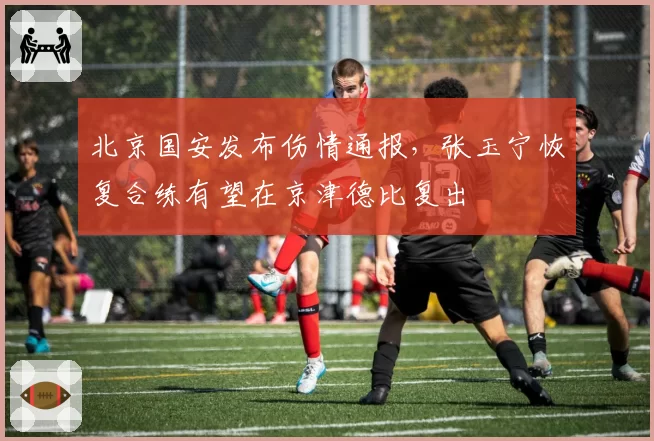 北京国安发布伤情通报,张玉宁恢复合练有望在京津德比复出