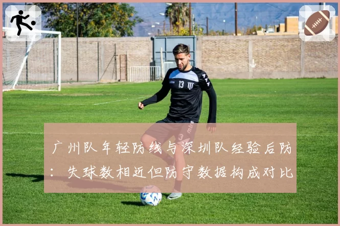 广州队年轻防线与深圳队经验后防:失球数相近但防守数据构成对比