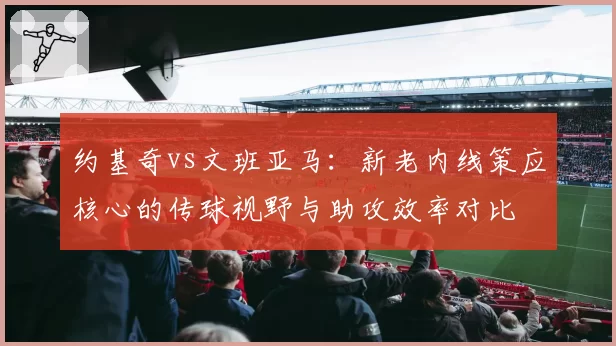 约基奇vs文班亚马：新老内线策应核心的传球视野与助攻效率对比