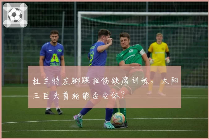 杜兰特左脚踝扭伤缺席训练,太阳三巨头首轮能否合体?
