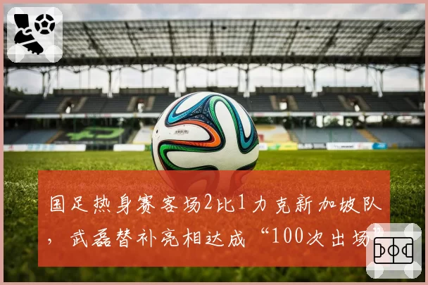 国足热身赛客场2比1力克新加坡队,武磊替补亮相达成“100次出场”里程碑