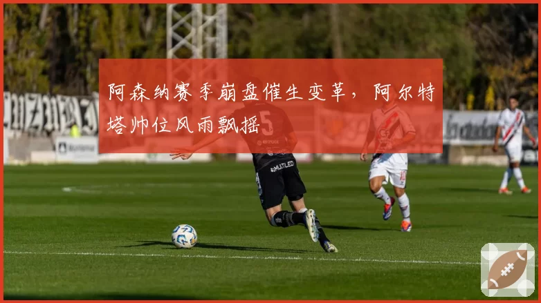 阿森纳赛季崩盘催生变革,阿尔特塔帅位风雨飘摇