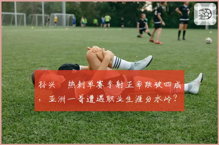 孙兴慜热刺单赛季射正率跌破四成，亚洲一哥遭遇职业生涯分水岭？