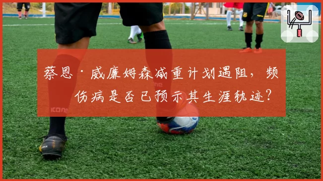 蔡恩·威廉姆森减重计划遇阻，频繁伤病是否已预示其生涯轨迹？