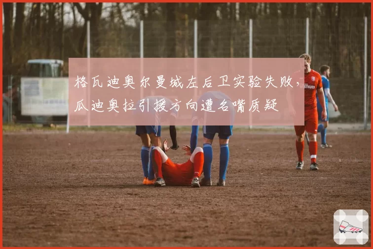 格瓦迪奥尔曼城左后卫实验失败,瓜迪奥拉引援方向遭名嘴质疑