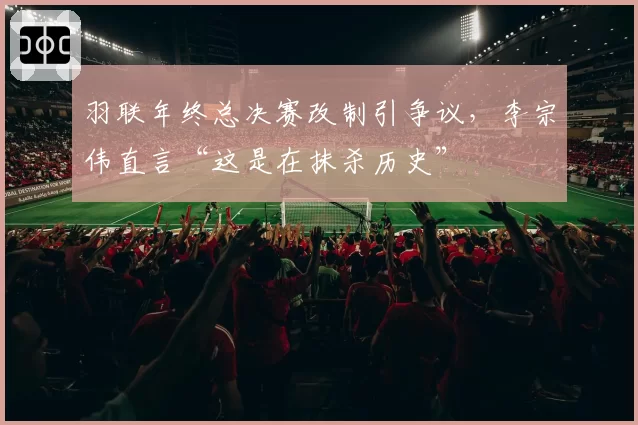 羽联年终总决赛改制引争议，李宗伟直言“这是在抹杀历史”