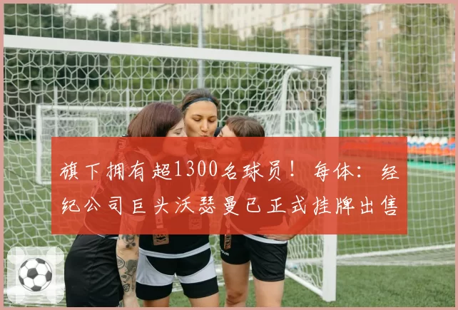 旗下拥有超1300名球员！每体：经纪公司巨头沃瑟曼已正式挂牌出售