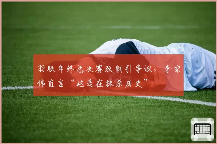 羽联年终总决赛改制引争议,李宗伟直言“这是在抹杀历史”