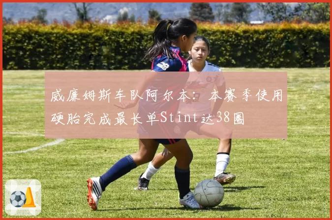 威廉姆斯车队阿尔本:本赛季使用硬胎完成最长单Stint达38圈