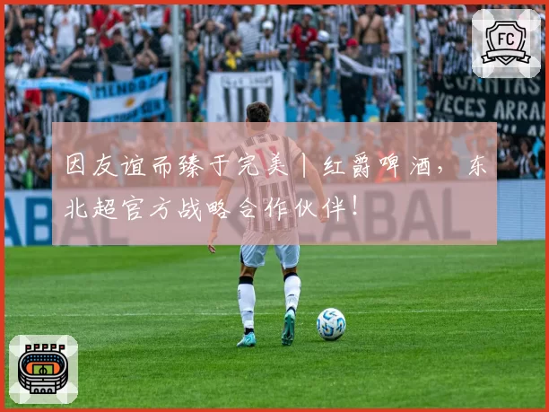 因友谊而臻于完美丨红爵啤酒，东北超官方战略合作伙伴！