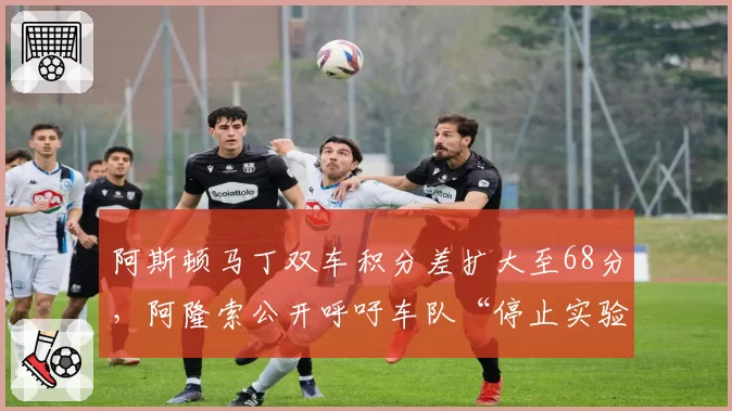 阿斯顿马丁双车积分差扩大至68分,阿隆索公开呼吁车队“停止实验”