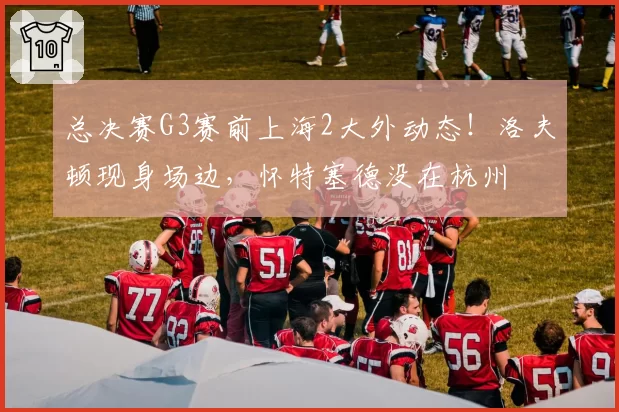 总决赛G3赛前上海2大外动态!洛夫顿现身场边,怀特塞德没在杭州