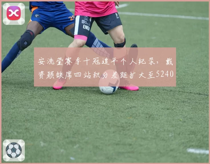 安洗莹赛季十冠追平个人纪录，戴资颖缺席四站积分差距扩大至5240分