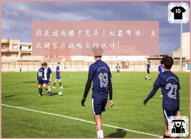 因友谊而臻于完美丨红爵啤酒,东北超官方战略合作伙伴!